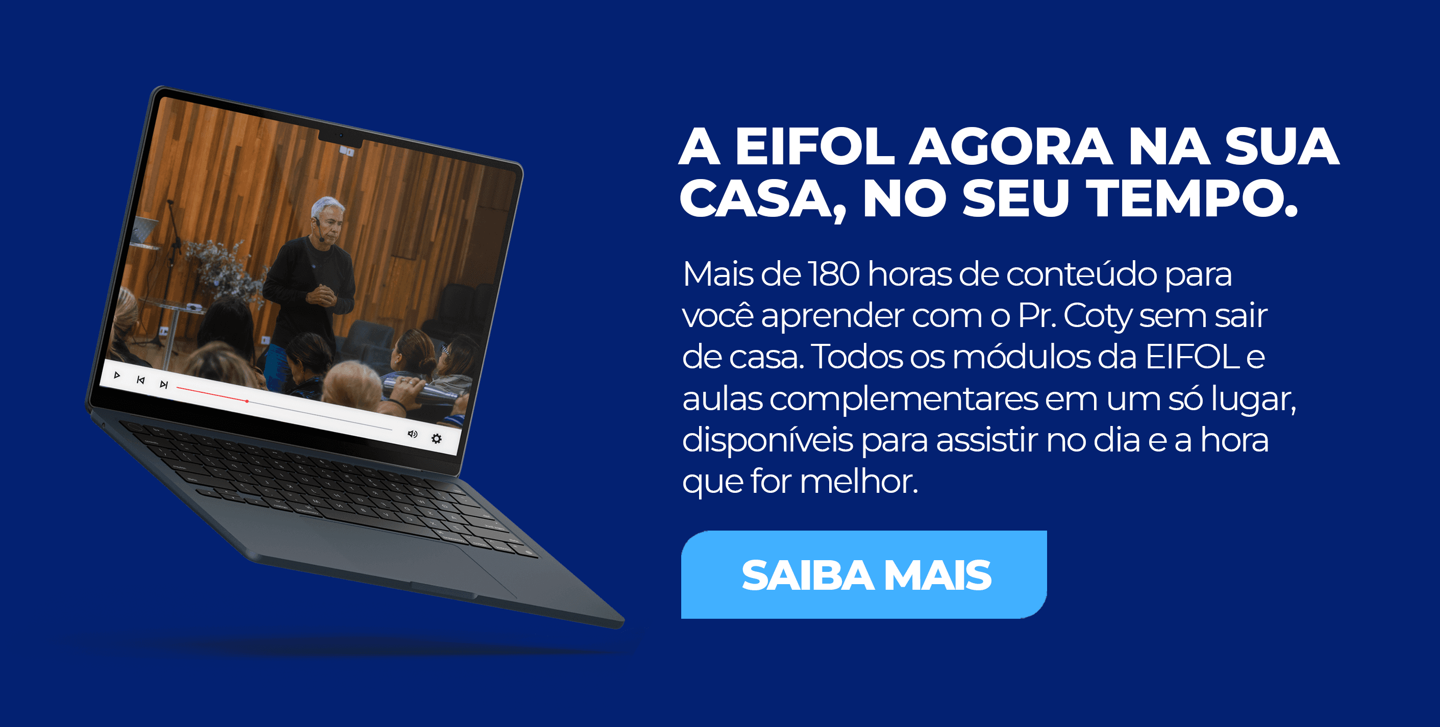 A EIFOL agora na sua casa, no seu tempo. Mais de 180 horas de conteúdo para você aprender com o Pr. Coty sem sair de casa. Todos os módulos da EIFOL e aulas complementares em um só lugar. Saiba mais.